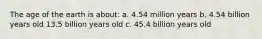 The age of the earth is about: a. 4.54 million years b. 4.54 billion years old 13.5 billion years old c. 45.4 billion years old