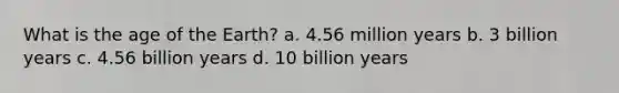 What is the age of the Earth? a. 4.56 million years b. 3 billion years c. 4.56 billion years d. 10 billion years