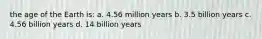 the age of the Earth is: a. 4.56 million years b. 3.5 billion years c. 4.56 billion years d. 14 billion years