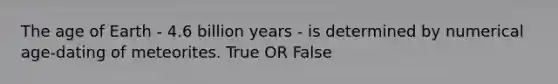 The age of Earth - 4.6 billion years - is determined by numerical age-dating of meteorites. True OR False