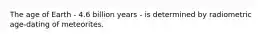 The age of Earth - 4.6 billion years - is determined by radiometric age-dating of meteorites.