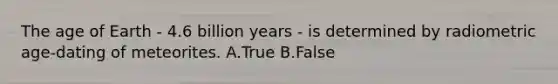 The age of Earth - 4.6 billion years - is determined by radiometric age-dating of meteorites. A.True B.False