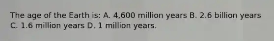 The age of the Earth is: A. 4,600 million years B. 2.6 billion years C. 1.6 million years D. 1 million years.