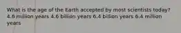 What is the age of the Earth accepted by most scientists today? 4.6 million years 4.6 billion years 6.4 billion years 6.4 million years