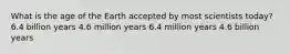 What is the age of the Earth accepted by most scientists today? 6.4 billion years 4.6 million years 6.4 million years 4.6 billion years