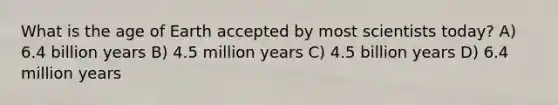 What is the age of Earth accepted by most scientists today? A) 6.4 billion years B) 4.5 million years C) 4.5 billion years D) 6.4 million years