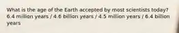 What is the age of the Earth accepted by most scientists today? 6.4 million years / 4.6 billion years / 4.5 million years / 6.4 billion years