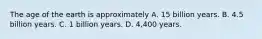 The age of the earth is approximately A. 15 billion years. B. 4.5 billion years. C. 1 billion years. D. 4,400 years.