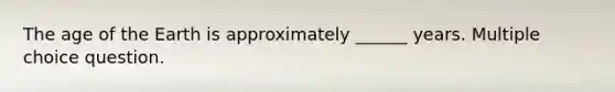 The age of the Earth is approximately ______ years. Multiple choice question.