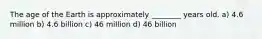 The age of the Earth is approximately ________ years old. a) 4.6 million b) 4.6 billion c) 46 million d) 46 billion