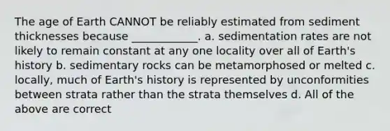 The age of Earth CANNOT be reliably estimated from sediment thicknesses because ____________. a. sedimentation rates are not likely to remain constant at any one locality over all of Earth's history b. sedimentary rocks can be metamorphosed or melted c. locally, much of Earth's history is represented by unconformities between strata rather than the strata themselves d. All of the above are correct