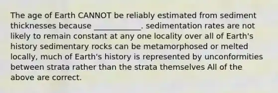 <a href='https://www.questionai.com/knowledge/kgi0WII0vt-the-age-of-earth' class='anchor-knowledge'>the age of earth</a> CANNOT be reliably estimated from sediment thicknesses because ____________. sedimentation rates are not likely to remain constant at any one locality over all of Earth's history sedimentary rocks can be metamorphosed or melted locally, much of Earth's history is represented by unconformities between strata rather than the strata themselves All of the above are correct.