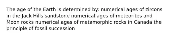 The age of the Earth is determined by: numerical ages of zircons in the Jack Hills sandstone numerical ages of meteorites and Moon rocks numerical ages of metamorphic rocks in Canada the principle of fossil succession