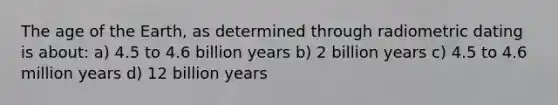 The age of the Earth, as determined through radiometric dating is about: a) 4.5 to 4.6 billion years b) 2 billion years c) 4.5 to 4.6 million years d) 12 billion years