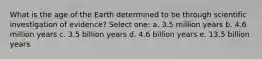 What is the age of the Earth determined to be through scientific investigation of evidence? Select one: a. 3.5 million years b. 4.6 million years c. 3.5 billion years d. 4.6 billion years e. 13.5 billion years