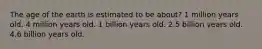 The age of the earth is estimated to be about? 1 million years old. 4 million years old. 1 billion years old. 2.5 billion years old. 4.6 billion years old.