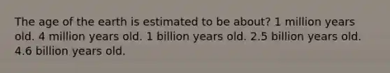 The age of the earth is estimated to be about? 1 million years old. 4 million years old. 1 billion years old. 2.5 billion years old. 4.6 billion years old.