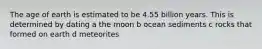The age of earth is estimated to be 4.55 billion years. This is determined by dating a the moon b ocean sediments c rocks that formed on earth d meteorites