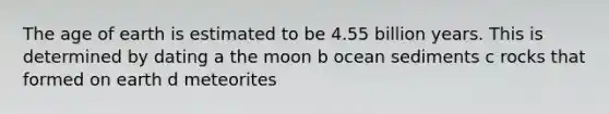 The age of earth is estimated to be 4.55 billion years. This is determined by dating a the moon b ocean sediments c rocks that formed on earth d meteorites