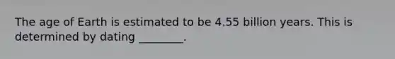 The age of Earth is estimated to be 4.55 billion years. This is determined by dating ________.