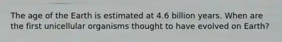 The age of the Earth is estimated at 4.6 billion years. When are the first unicellular organisms thought to have evolved on Earth?