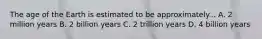 The age of the Earth is estimated to be approximately... A. 2 million years B. 2 billion years C. 2 trillion years D. 4 billion years