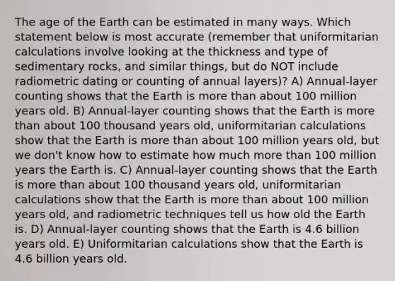 The age of the Earth can be estimated in many ways. Which statement below is most accurate (remember that uniformitarian calculations involve looking at the thickness and type of sedimentary rocks, and similar things, but do NOT include radiometric dating or counting of annual layers)? A) Annual-layer counting shows that the Earth is more than about 100 million years old. B) Annual-layer counting shows that the Earth is more than about 100 thousand years old, uniformitarian calculations show that the Earth is more than about 100 million years old, but we don't know how to estimate how much more than 100 million years the Earth is. C) Annual-layer counting shows that the Earth is more than about 100 thousand years old, uniformitarian calculations show that the Earth is more than about 100 million years old, and radiometric techniques tell us how old the Earth is. D) Annual-layer counting shows that the Earth is 4.6 billion years old. E) Uniformitarian calculations show that the Earth is 4.6 billion years old.