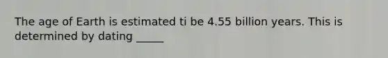 The age of Earth is estimated ti be 4.55 billion years. This is determined by dating _____