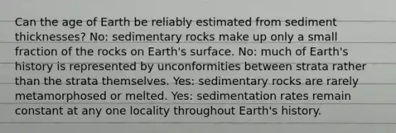 Can the age of Earth be reliably estimated from sediment thicknesses? No: sedimentary rocks make up only a small fraction of the rocks on Earth's surface. No: much of Earth's history is represented by unconformities between strata rather than the strata themselves. Yes: sedimentary rocks are rarely metamorphosed or melted. Yes: sedimentation rates remain constant at any one locality throughout Earth's history.