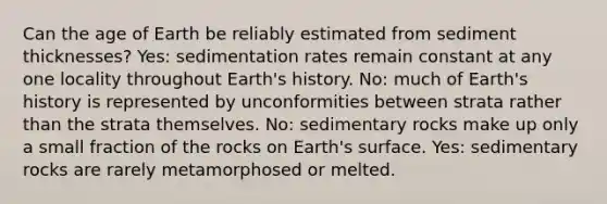 Can the age of Earth be reliably estimated from sediment thicknesses? Yes: sedimentation rates remain constant at any one locality throughout Earth's history. No: much of Earth's history is represented by unconformities between strata rather than the strata themselves. No: sedimentary rocks make up only a small fraction of the rocks on Earth's surface. Yes: sedimentary rocks are rarely metamorphosed or melted.