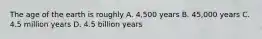 The age of the earth is roughly A. 4,500 years B. 45,000 years C. 4.5 million years D. 4.5 billion years