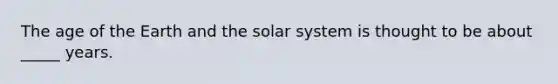 The age of the Earth and the solar system is thought to be about _____ years.