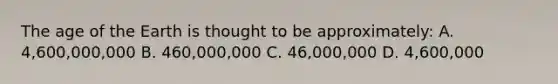 The age of the Earth is thought to be approximately: A. 4,600,000,000 B. 460,000,000 C. 46,000,000 D. 4,600,000