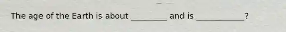 The age of the Earth is about _________ and is ____________?