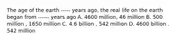 The age of the earth ----- years ago, the real life on the earth began from ------ years ago A. 4600 million, 46 million B. 500 million , 1650 million C. 4.6 billion , 542 million D. 4600 billion . 542 million
