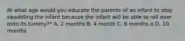 At what age would you educate the parents of an infant to stop swaddling the infant because the infant will be able to roll over onto its tummy?* A. 2 months B. 4 month C. 6 months o D. 10 months