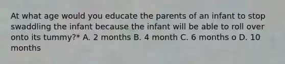 At what age would you educate the parents of an infant to stop swaddling the infant because the infant will be able to roll over onto its tummy?* A. 2 months B. 4 month C. 6 months o D. 10 months