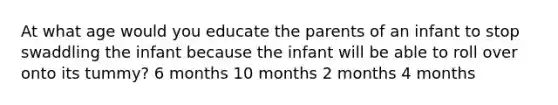 At what age would you educate the parents of an infant to stop swaddling the infant because the infant will be able to roll over onto its tummy? 6 months 10 months 2 months 4 months