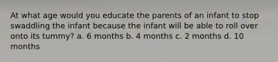 At what age would you educate the parents of an infant to stop swaddling the infant because the infant will be able to roll over onto its tummy? a. 6 months b. 4 months c. 2 months d. 10 months