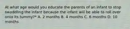 At what age would you educate the parents of an infant to stop swaddling the infant because the infant will be able to roll over onto its tummy?* A. 2 months B. 4 months C. 6 months D. 10 months