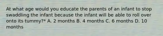 At what age would you educate the parents of an infant to stop swaddling the infant because the infant will be able to roll over onto its tummy?* A. 2 months B. 4 months C. 6 months D. 10 months