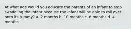 At what age would you educate the parents of an infant to stop swaddling the infant because the infant will be able to roll over onto its tummy? a. 2 months b. 10 months c. 6 months d. 4 months