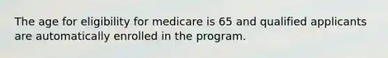 The age for eligibility for medicare is 65 and qualified applicants are automatically enrolled in the program.