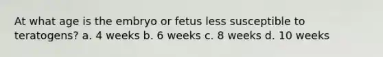 At what age is the embryo or fetus less susceptible to teratogens? a. 4 weeks b. 6 weeks c. 8 weeks d. 10 weeks