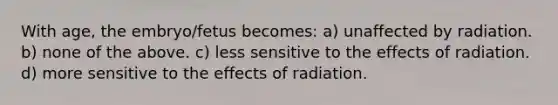 With age, the embryo/fetus becomes: a) unaffected by radiation. b) none of the above. c) less sensitive to the effects of radiation. d) more sensitive to the effects of radiation.