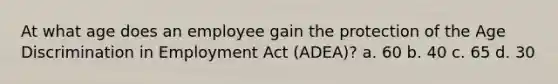 At what age does an employee gain the protection of the Age Discrimination in Employment Act (ADEA)? a. 60 b. 40 c. 65 d. 30