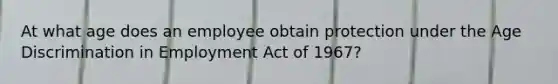 At what age does an employee obtain protection under the Age Discrimination in Employment Act of 1967?