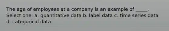 The age of employees at a company is an example of _____. Select one: a. quantitative data b. label data c. time series data d. categorical data