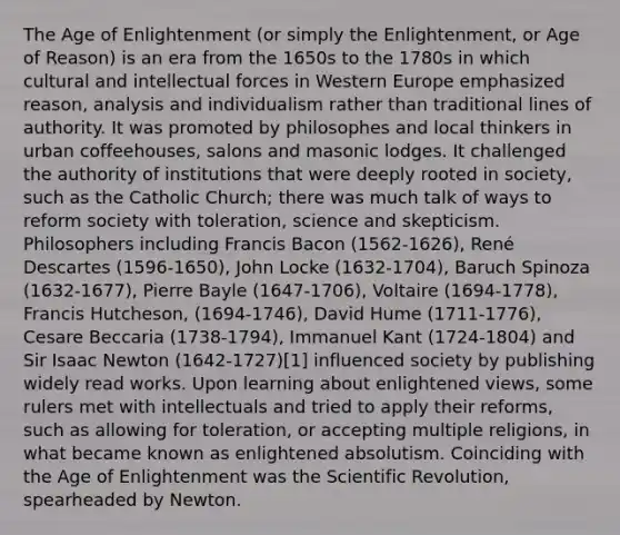 The Age of Enlightenment (or simply the Enlightenment, or Age of Reason) is an era from the 1650s to the 1780s in which cultural and intellectual forces in Western Europe emphasized reason, analysis and individualism rather than traditional lines of authority. It was promoted by philosophes and local thinkers in urban coffeehouses, salons and masonic lodges. It challenged the authority of institutions that were deeply rooted in society, such as the Catholic Church; there was much talk of ways to reform society with toleration, science and skepticism. Philosophers including Francis Bacon (1562-1626), René Descartes (1596-1650), John Locke (1632-1704), Baruch Spinoza (1632-1677), Pierre Bayle (1647-1706), Voltaire (1694-1778), Francis Hutcheson, (1694-1746), David Hume (1711-1776), Cesare Beccaria (1738-1794), Immanuel Kant (1724-1804) and Sir Isaac Newton (1642-1727)[1] influenced society by publishing widely read works. Upon learning about enlightened views, some rulers met with intellectuals and tried to apply their reforms, such as allowing for toleration, or accepting multiple religions, in what became known as enlightened absolutism. Coinciding with the Age of Enlightenment was the Scientific Revolution, spearheaded by Newton.