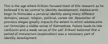 This is the age where Erikson focused most of this research as he believed it to be central to identity development. Adolescents begin to formulate a personal identity along many different domains; sexual, religion, political, career etc. Resolution of previous stages greatly impacts the extent to which adolescents can formulate a stable sense of themselves. Failure leads to role confusion and a weak sense of the self. Erikson believed that a period of moratorium (exploration) was a necessary part of identity development